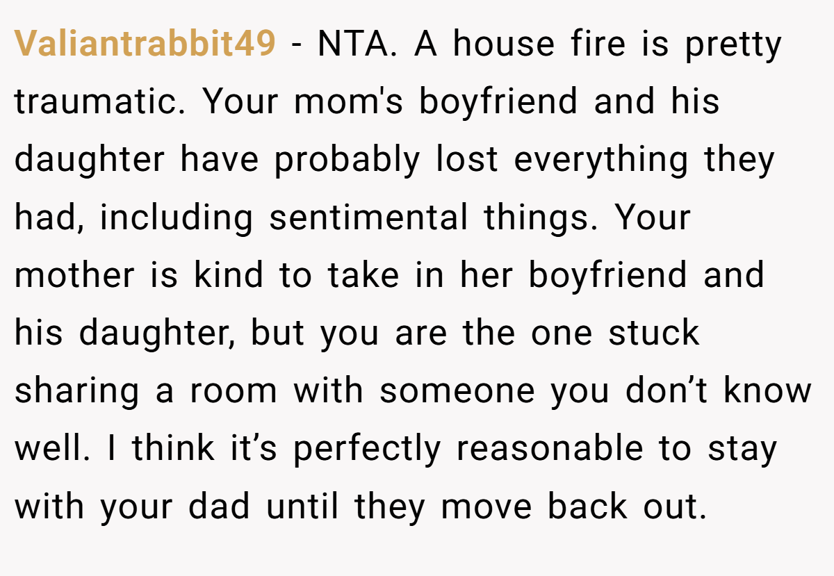 Valiantrabbit49 - NTA. A house fire is pretty traumatic. Your mom's boyfriend and his daughter have probably lost everything they had, including sentimental things. Your mother is kind to take in her boyfriend and his daughter, but you are the one stuck sharing a room with someone you don’t know well. I think it’s perfectly reasonable to stay with your dad until they move back out.