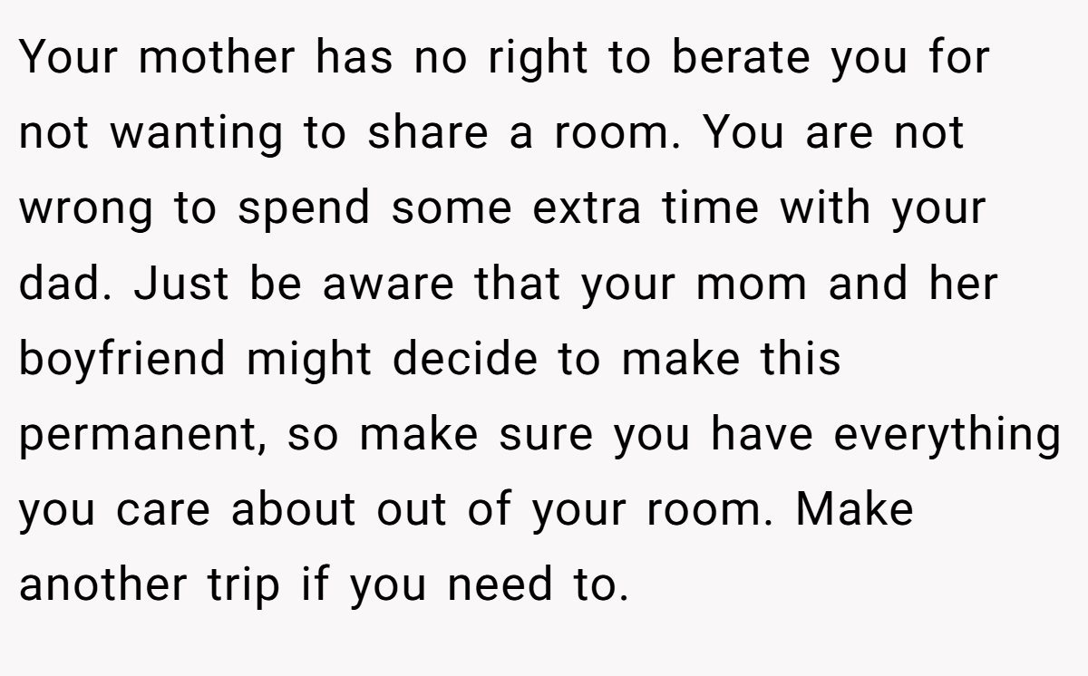 Your mother has no right to berate you for not wanting to share a room. You are not wrong to spend some extra time with your dad. Just be aware that your mom and her boyfriend might decide to make this permanent, so make sure you have everything you care about out of your room. Make another trip if you need to.