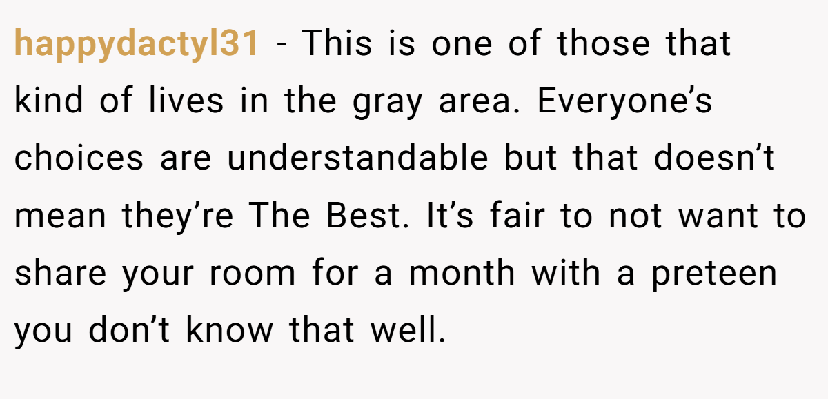 happydactyl31 - This is one of those that kind of lives in the gray area. Everyone’s choices are understandable but that doesn’t mean they’re The Best. It’s fair to not want to share your room for a month with a preteen you don’t know that well.