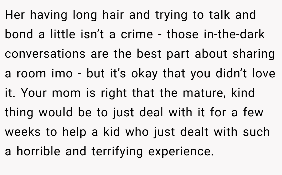 Her having long hair and trying to talk and bond a little isn’t a crime - those in-the-dark conversations are the best part about sharing a room imo - but it’s okay that you didn’t love it. Your mom is right that the mature, kind thing would be to just deal with it for a few weeks to help a kid who just dealt with such a horrible and terrifying experience.