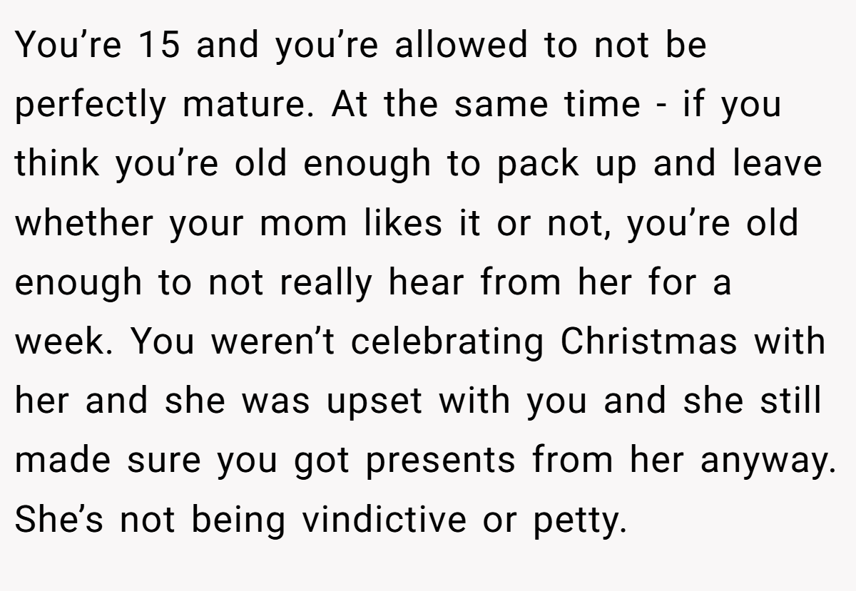 You’re 15 and you’re allowed to not be perfectly mature. At the same time - if you think you’re old enough to pack up and leave whether your mom likes it or not, you’re old enough to not really hear from her for a week. You weren’t celebrating Christmas with her and she was upset with you and she still made sure you got presents from her anyway. She’s not being vindictive or petty.