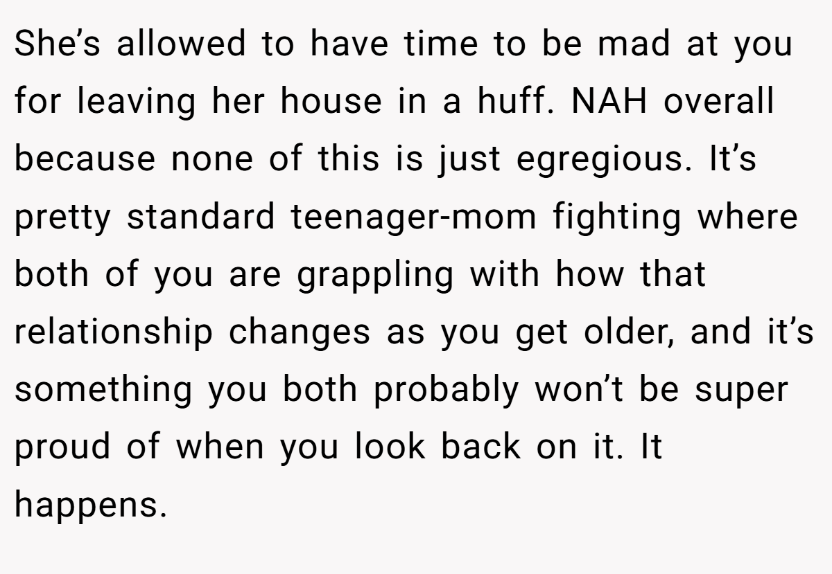 She’s allowed to have time to be mad at you for leaving her house in a huff. NAH overall because none of this is just egregious. It’s pretty standard teenager-mom fighting where both of you are grappling with how that relationship changes as you get older, and it’s something you both probably won’t be super proud of when you look back on it. It happens.