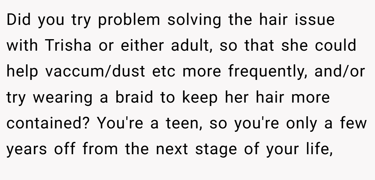 Did you try problem solving the hair issue with Trisha or either adult, so that she could help vaccum/dust etc more frequently, and/or try wearing a braid to keep her hair more contained? You're a teen, so you're only a few years off from the next stage of your life,