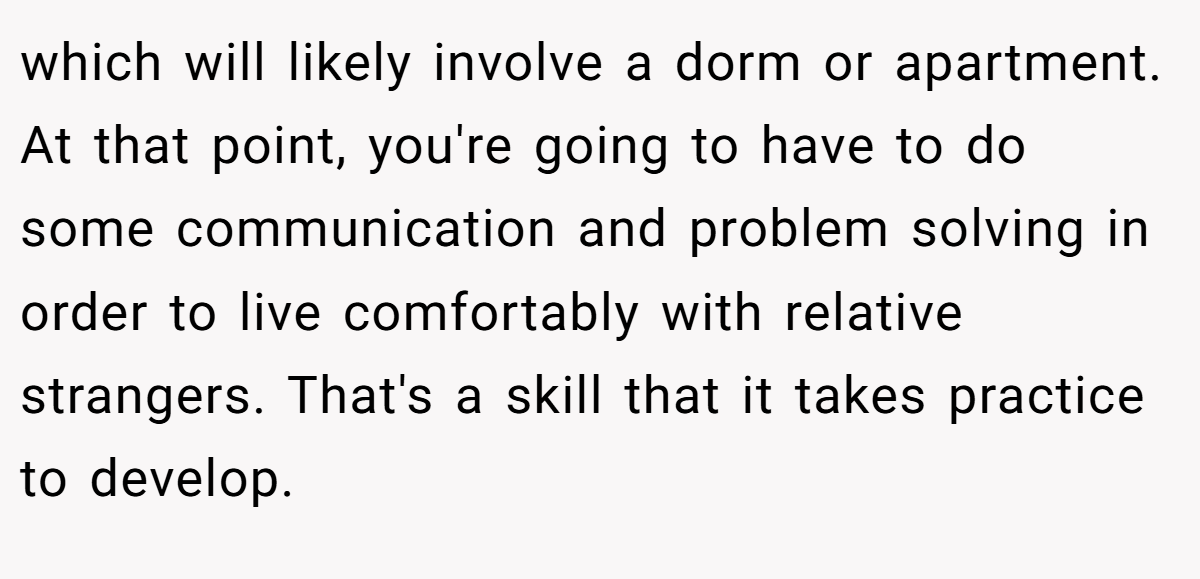 which will likely involve a dorm or apartment. At that point, you're going to have to do some communication and problem solving in order to live comfortably with relative strangers. That's a skill that it takes practice to develop.
