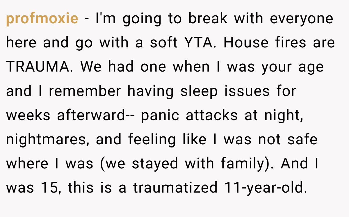 profmoxie - I'm going to break with everyone here and go with a soft YTA. House fires are TRAUMA. We had one when I was your age and I remember having sleep issues for weeks afterward-- panic attacks at night, nightmares, and feeling like I was not safe where I was (we stayed with family). And I was 15, this is a traumatized 11-year-old.