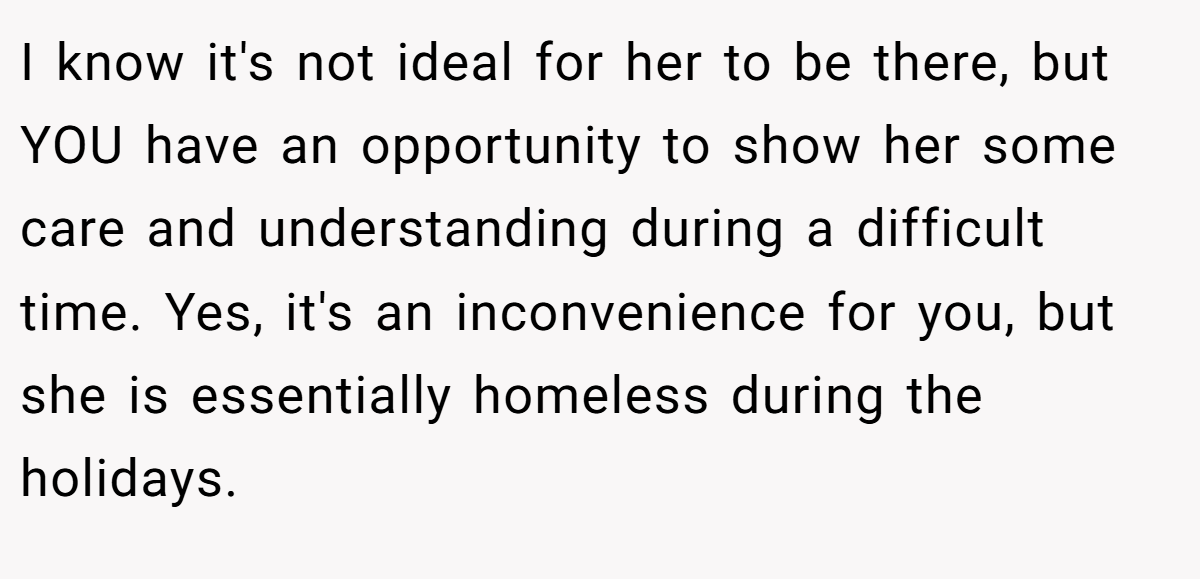 I know it's not ideal for her to be there, but YOU have an opportunity to show her some care and understanding during a difficult time. Yes, it's an inconvenience for you, but she is essentially homeless during the holidays.