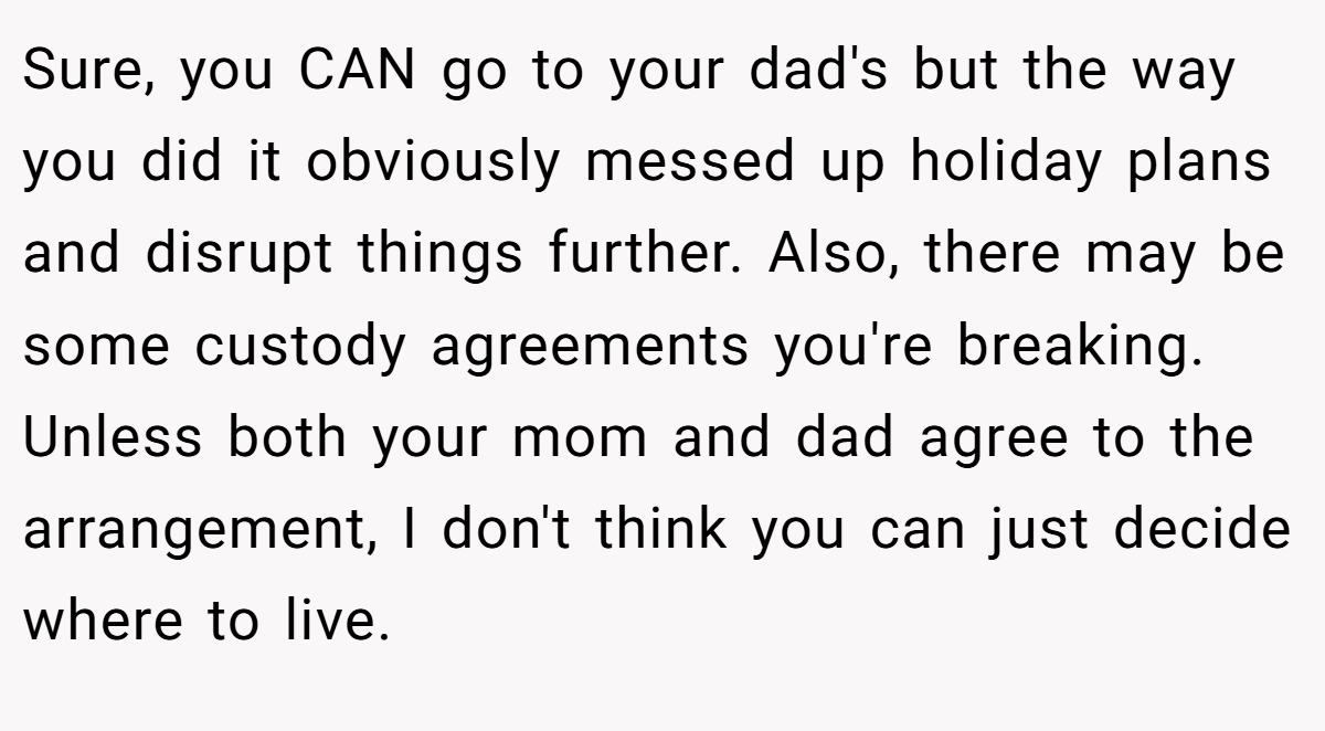 Sure, you CAN go to your dad's but the way you did it obviously messed up holiday plans and disrupt things further. Also, there may be some custody agreements you're breaking. Unless both your mom and dad agree to the arrangement, I don't think you can just decide where to live.