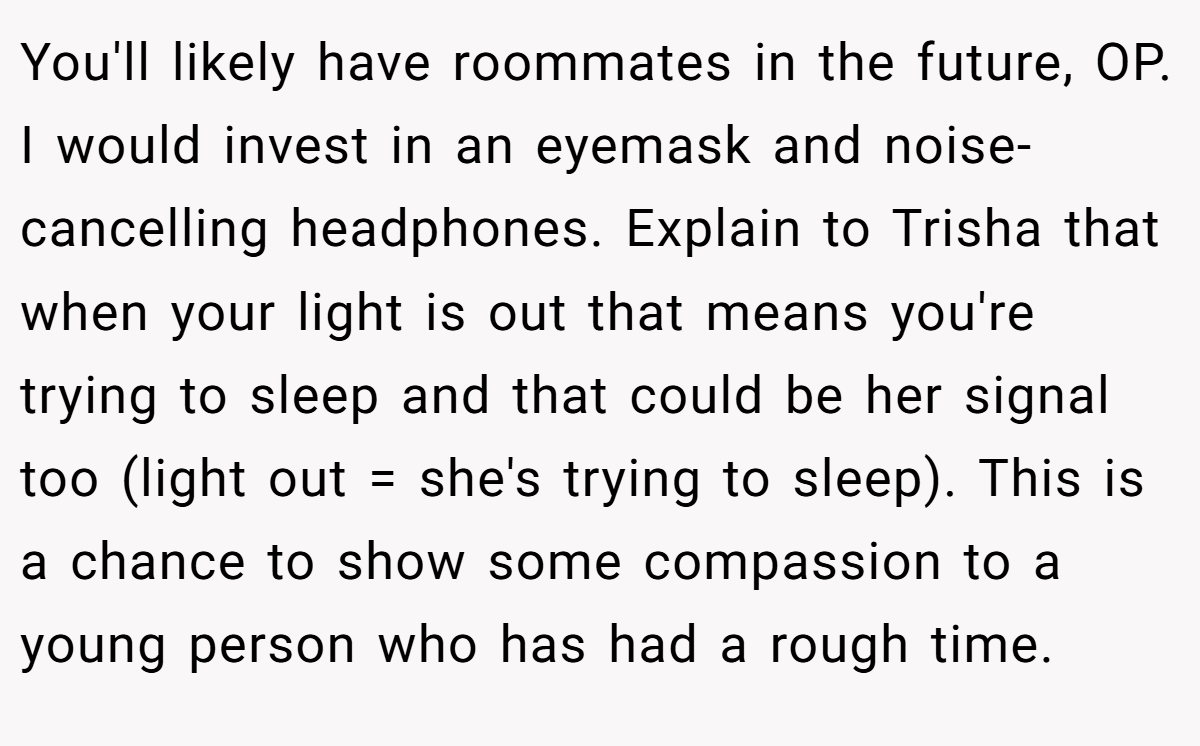 You'll likely have roommates in the future, OP. I would invest in an eyemask and noise-cancelling headphones. Explain to Trisha that when your light is out that means you're trying to sleep and that could be her signal too (light out = she's trying to sleep). This is a chance to show some compassion to a young person who has had a rough time.