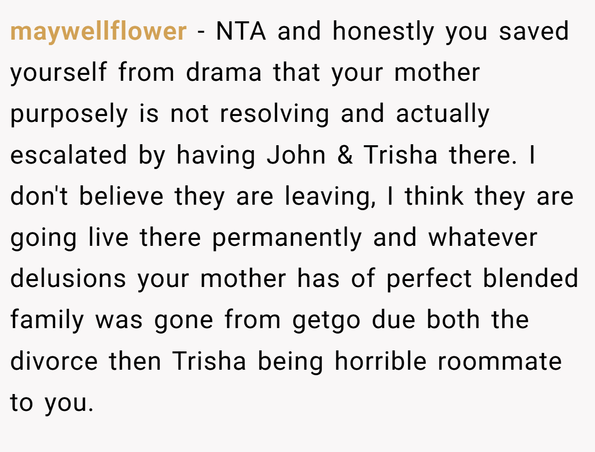 maywellflower - NTA and honestly you saved yourself from drama that your mother purposely is not resolving and actually escalated by having John & Trisha there. I don't believe they are leaving, I think they are going live there permanently and whatever delusions your mother has of perfect blended family was gone from getgo due both the divorce then Trisha being horrible roommate to you.