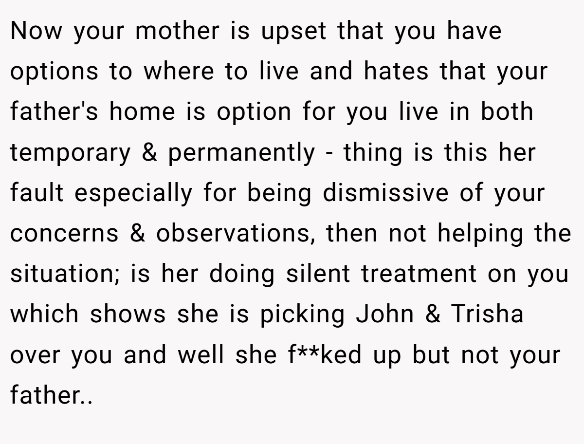 Now your mother is upset that you have options to where to live and hates that your father's home is option for you live in both temporary & permanently - thing is this her fault especially for being dismissive of your concerns & observations, then not helping the situation; is her doing silent treatment on you which shows she is picking John & Trisha over you and well she f**ked up but not your father..