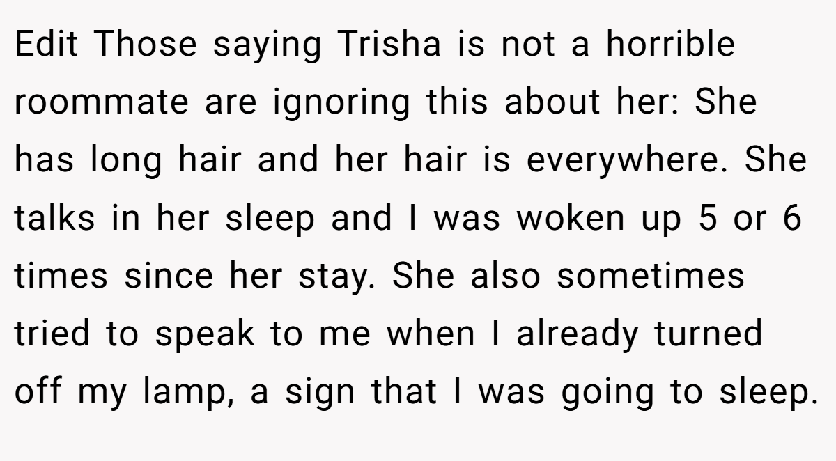 Edit Those saying Trisha is not a horrible roommate are ignoring this about her: She has long hair and her hair is everywhere. She talks in her sleep and I was woken up 5 or 6 times since her stay. She also sometimes tried to speak to me when I already turned off my lamp, a sign that I was going to sleep.