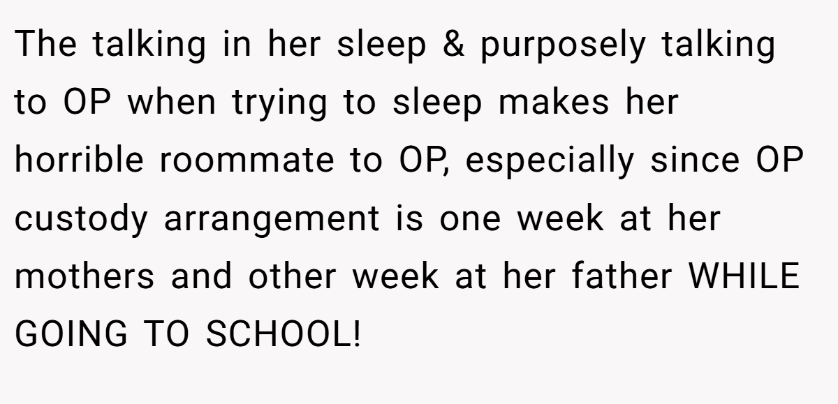 The talking in her sleep & purposely talking to OP when trying to sleep makes her horrible roommate to OP, especially since OP custody arrangement is one week at her mothers and other week at her father WHILE GOING TO SCHOOL!