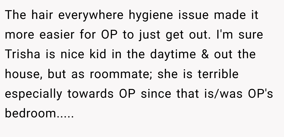 The hair everywhere hygiene issue made it more easier for OP to just get out. I'm sure Trisha is nice kid in the daytime & out the house, but as roommate; she is terrible especially towards OP since that is/was OP's bedroom.....