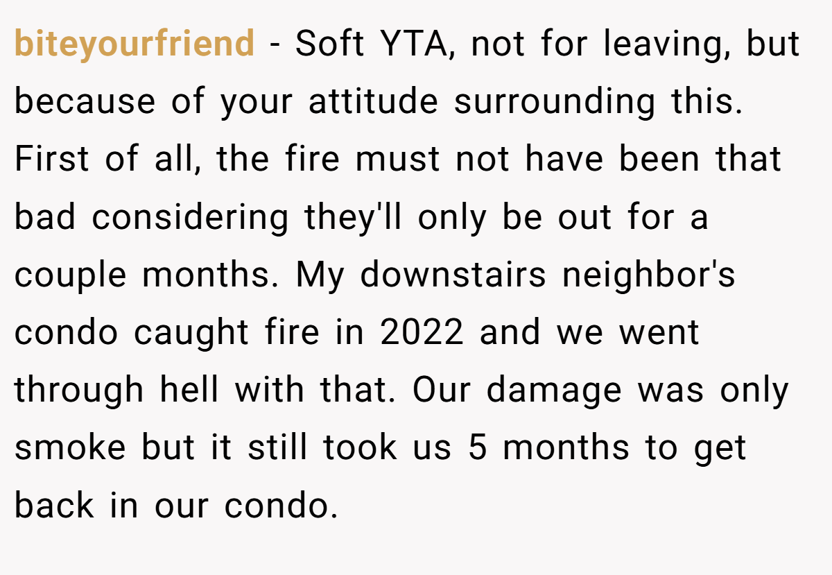 biteyourfriend - Soft YTA, not for leaving, but because of your attitude surrounding this. First of all, the fire must not have been that bad considering they'll only be out for a couple months. My downstairs neighbor's condo caught fire in 2022 and we went through hell with that. Our damage was only smoke but it still took us 5 months to get back in our condo.