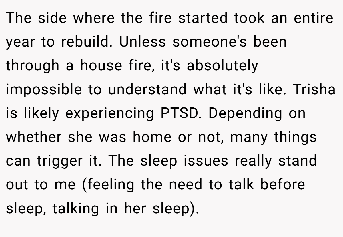 The side where the fire started took an entire year to rebuild. Unless someone's been through a house fire, it's absolutely impossible to understand what it's like. Trisha is likely experiencing PTSD. Depending on whether she was home or not, many things can trigger it. The sleep issues really stand out to me (feeling the need to talk before sleep, talking in her sleep).