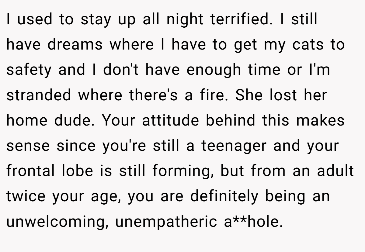 I used to stay up all night terrified. I still have dreams where I have to get my cats to safety and I don't have enough time or I'm stranded where there's a fire. She lost her home dude. Your attitude behind this makes sense since you're still a teenager and your frontal lobe is still forming, but from an adult twice your age, you are definitely being an unwelcoming, unempatheric a**hole.