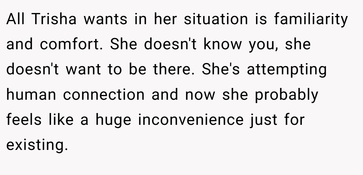 All Trisha wants in her situation is familiarity and comfort. She doesn't know you, she doesn't want to be there. She's attempting human connection and now she probably feels like a huge inconvenience just for existing.