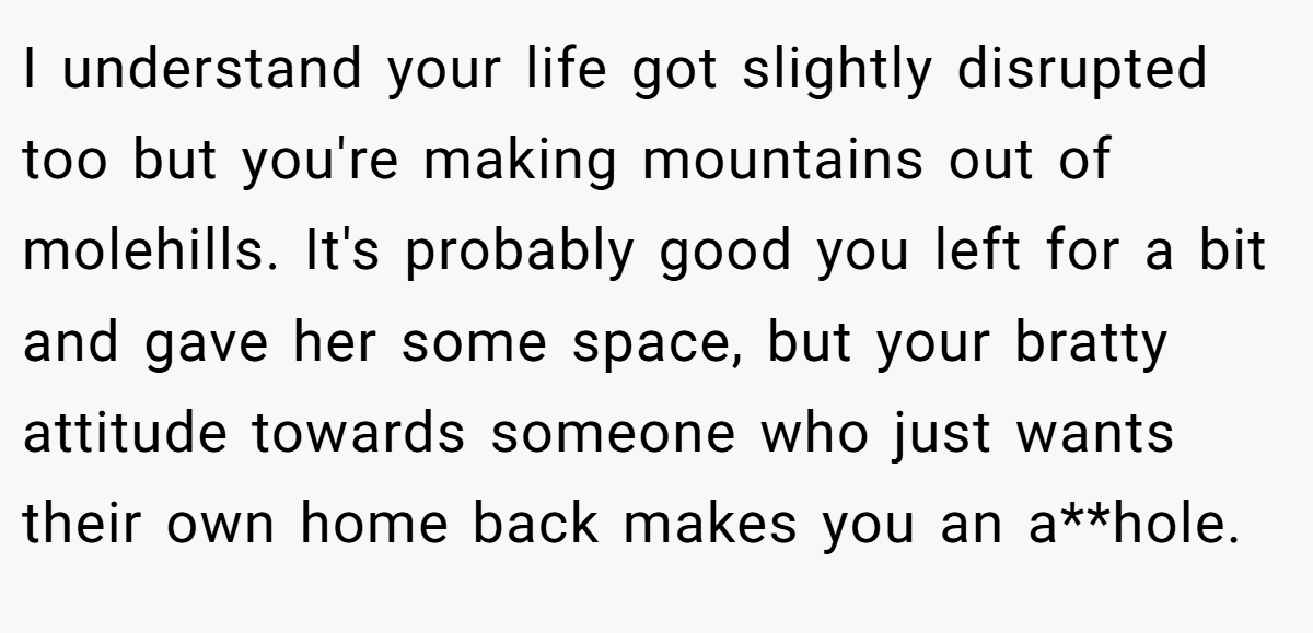 I understand your life got slightly disrupted too but you're making mountains out of molehills. It's probably good you left for a bit and gave her some space, but your bratty attitude towards someone who just wants their own home back makes you an a**hole.