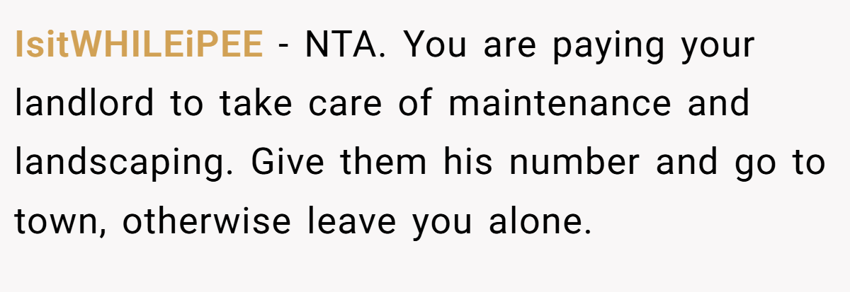 IsitWHILEiPEE − NTA. You are paying your landlord to take care of maintenance and landscaping. Give them his number and go to town, otherwise leave you alone.
