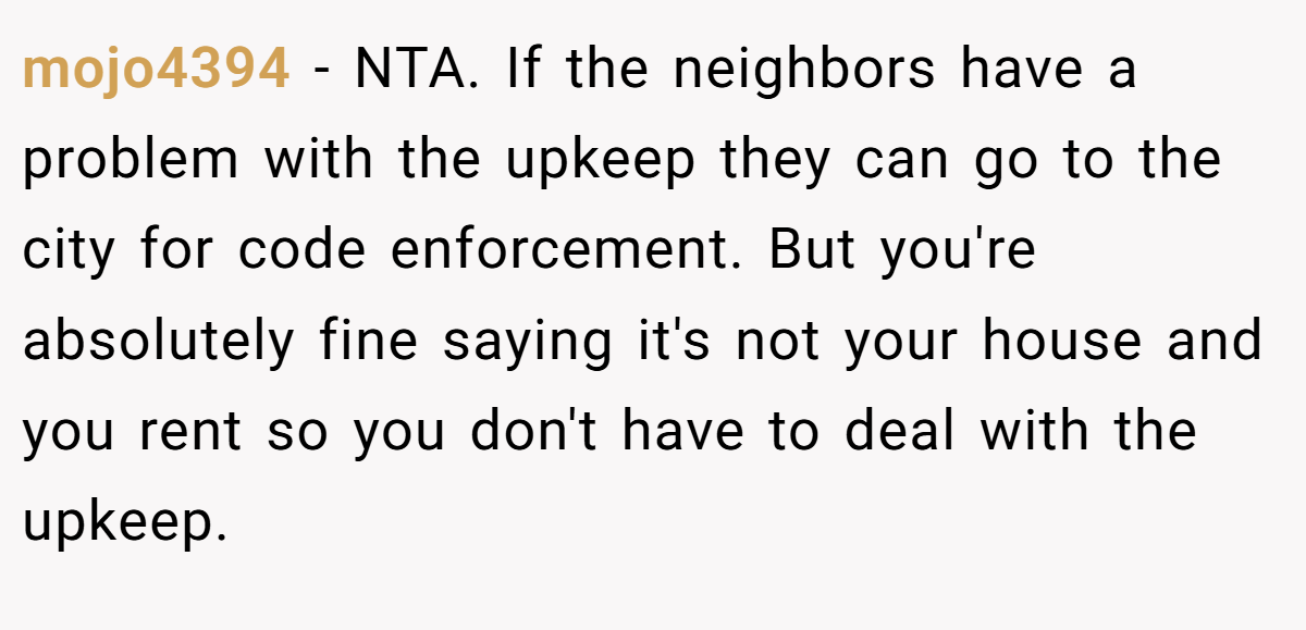 mojo4394 − NTA. If the neighbors have a problem with the upkeep they can go to the city for code enforcement. But you're absolutely fine saying it's not your house and you rent so you don't have to deal with the upkeep.