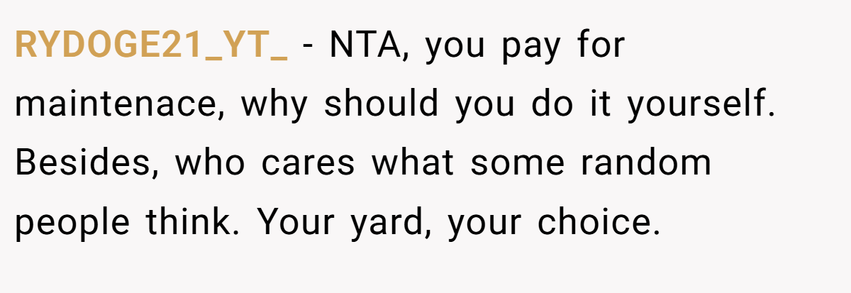RYDOGE21_YT_ − NTA, you pay for maintenace, why should you do it yourself. Besides, who cares what some random people think. Your yard, your choice.