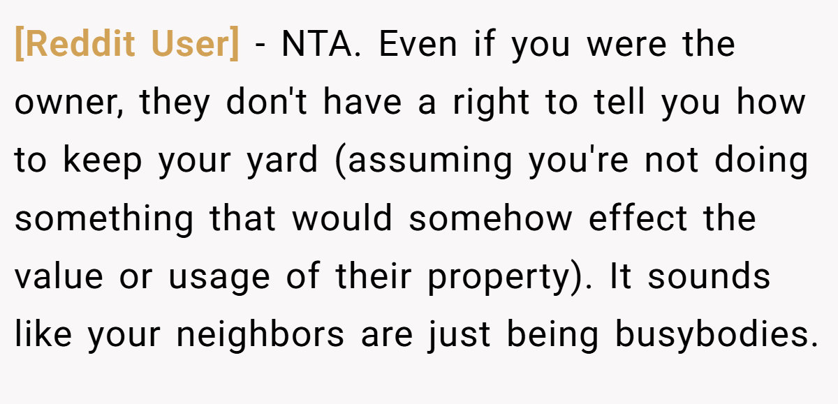 [Reddit User] − NTA. Even if you were the owner, they don't have a right to tell you how to keep your yard (assuming you're not doing something that would somehow effect the value or usage of their property). It sounds like your neighbors are just being busybodies.