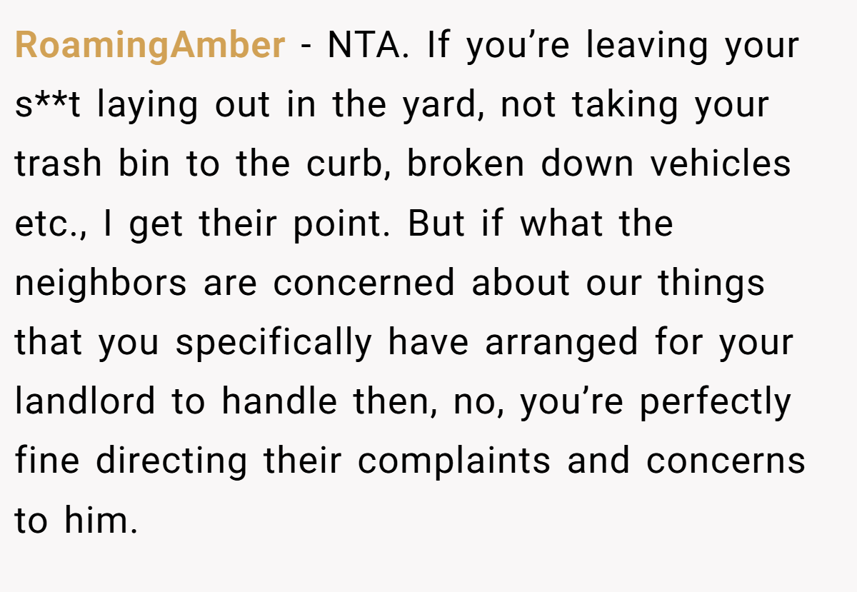 RoamingAmber − NTA. If you’re leaving your s**t laying out in the yard, not taking your trash bin to the curb, broken down vehicles etc., I get their point. But if what the neighbors are concerned about our things that you specifically have arranged for your landlord to handle then, no, you’re perfectly fine directing their complaints and concerns to him.