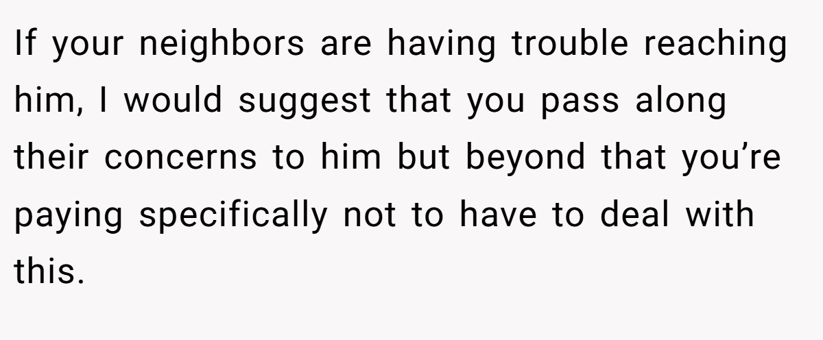 If your neighbors are having trouble reaching him, I would suggest that you pass along their concerns to him but beyond that you’re paying specifically not to have to deal with this.