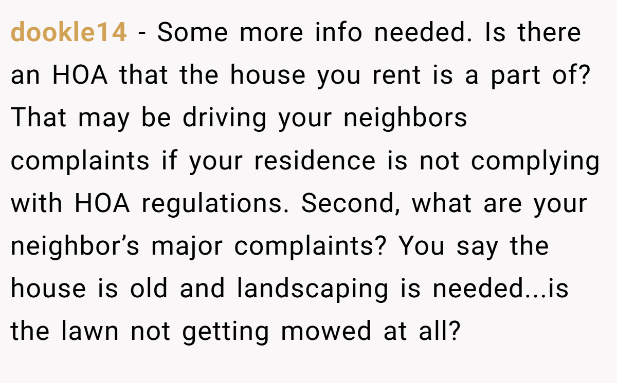 dookle14 − Some more info needed. Is there an HOA that the house you rent is a part of? That may be driving your neighbors complaints if your residence is not complying with HOA regulations. Second, what are your neighbor’s major complaints? You say the house is old and landscaping is needed...is the lawn not getting mowed at all?