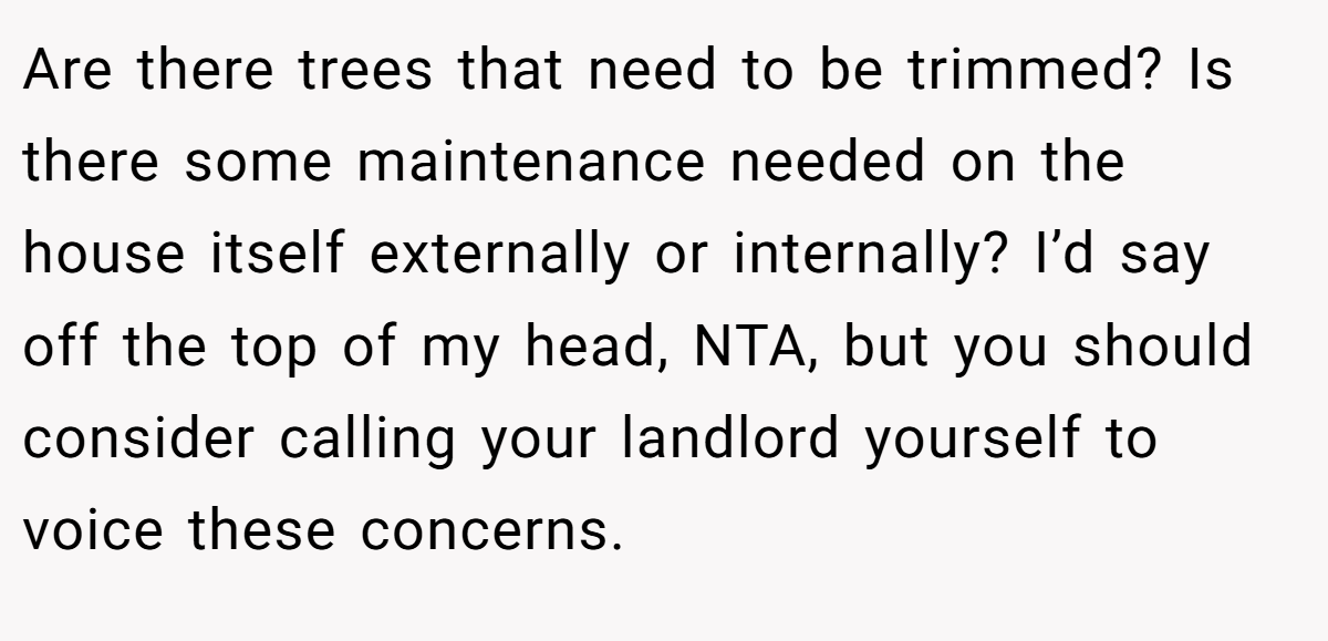 Are there trees that need to be trimmed? Is there some maintenance needed on the house itself externally or internally? I’d say off the top of my head, NTA, but you should consider calling your landlord yourself to voice these concerns.