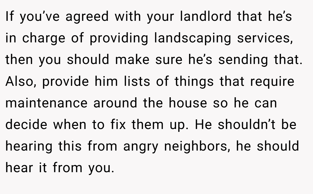 If you’ve agreed with your landlord that he’s in charge of providing landscaping services, then you should make sure he’s sending that. Also, provide him lists of things that require maintenance around the house so he can decide when to fix them up. He shouldn’t be hearing this from angry neighbors, he should hear it from you.