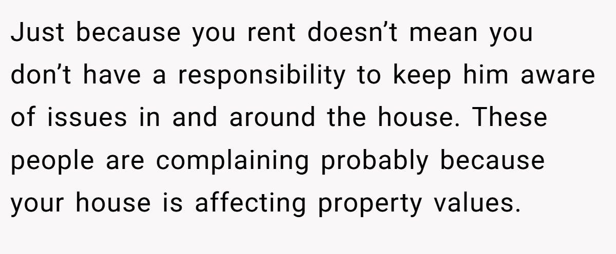 Just because you rent doesn’t mean you don’t have a responsibility to keep him aware of issues in and around the house. These people are complaining probably because your house is affecting property values.