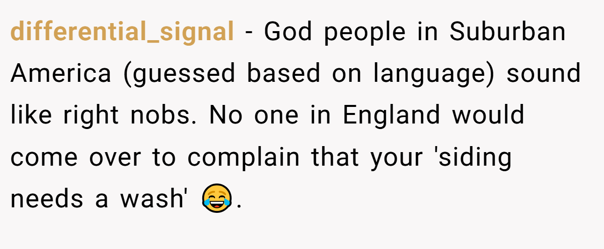 differential_signal − God people in Suburban America (guessed based on language) sound like right nobs. No one in England would come over to complain that your 'siding needs a wash' 😂.