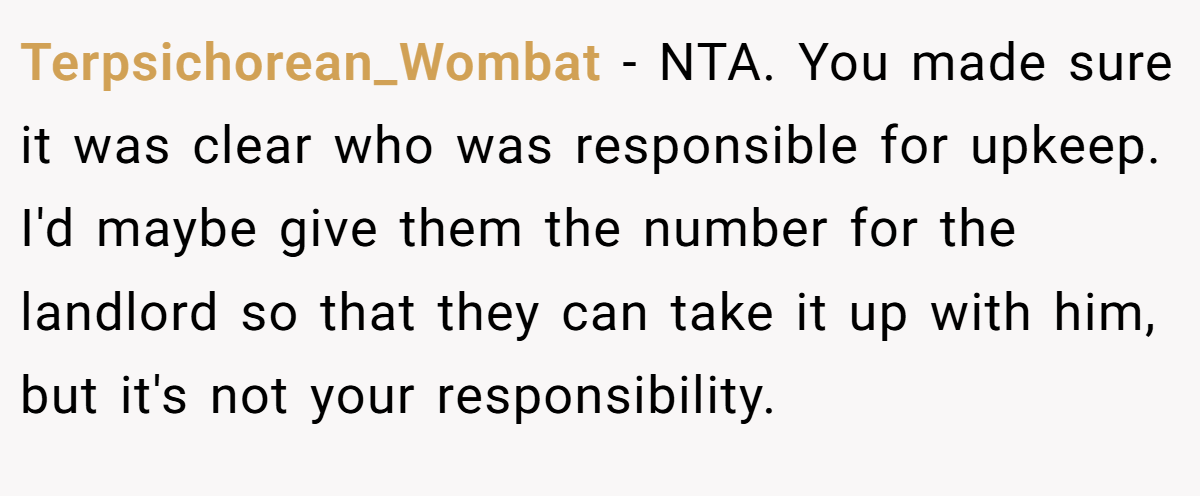 Terpsichorean_Wombat − NTA. You made sure it was clear who was responsible for upkeep. I'd maybe give them the number for the landlord so that they can take it up with him, but it's not your responsibility.