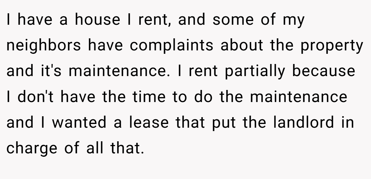 I have a house I rent, and some of my neighbors have complaints about the property and it's maintenance. I rent partially because I don't have the time to do the maintenance and I wanted a lease that put the landlord in charge of all that.
