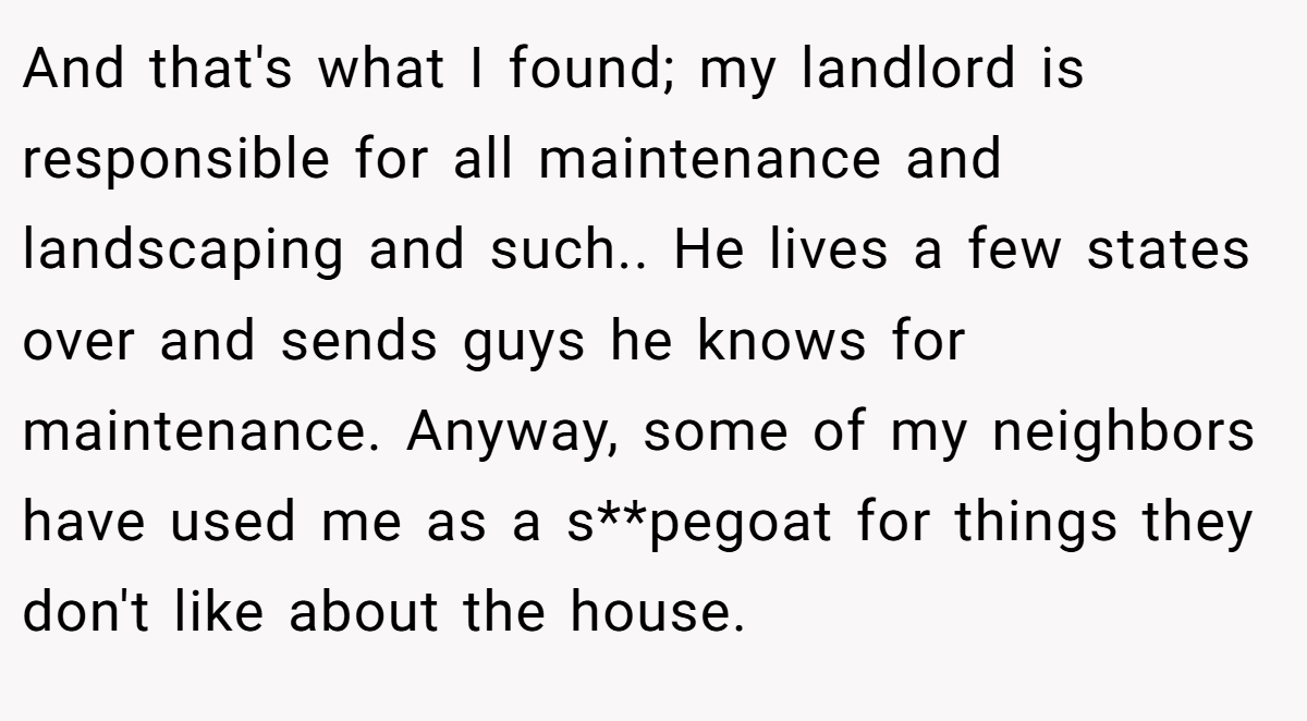 And that's what I found; my landlord is responsible for all maintenance and landscaping and such.. He lives a few states over and sends guys he knows for maintenance. Anyway, some of my neighbors have used me as a s**pegoat for things they don't like about the house.