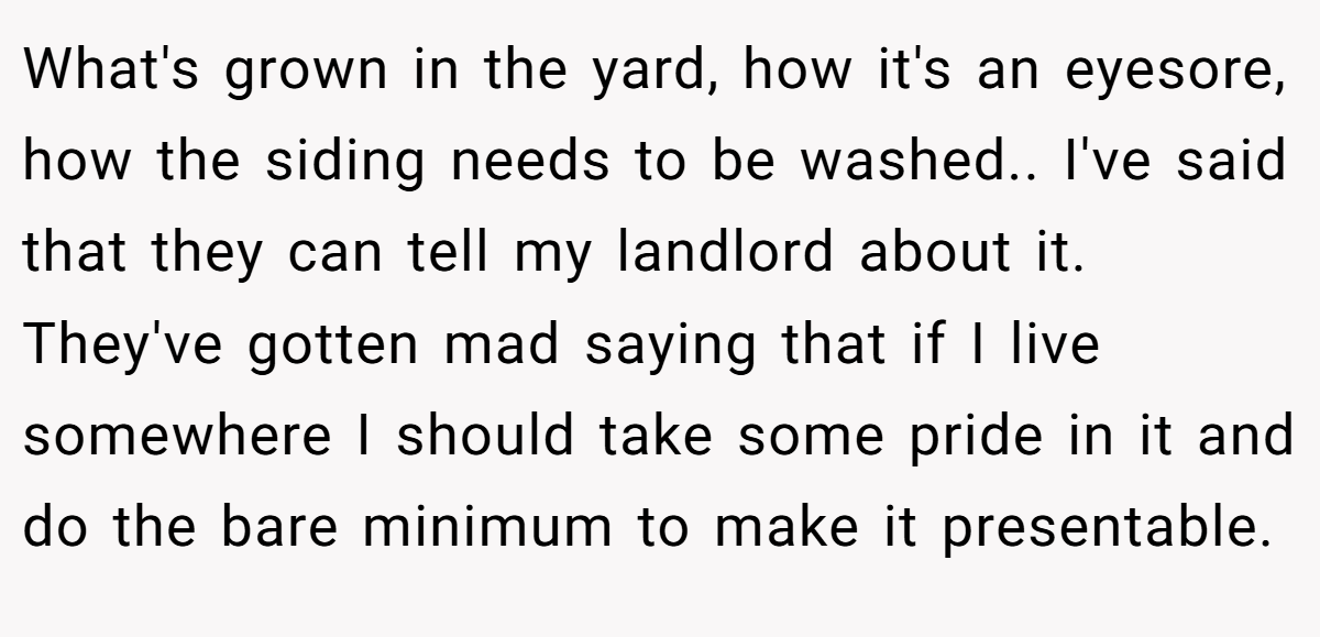 What's grown in the yard, how it's an eyesore, how the siding needs to be washed.. I've said that they can tell my landlord about it. They've gotten mad saying that if I live somewhere I should take some pride in it and do the bare minimum to make it presentable.