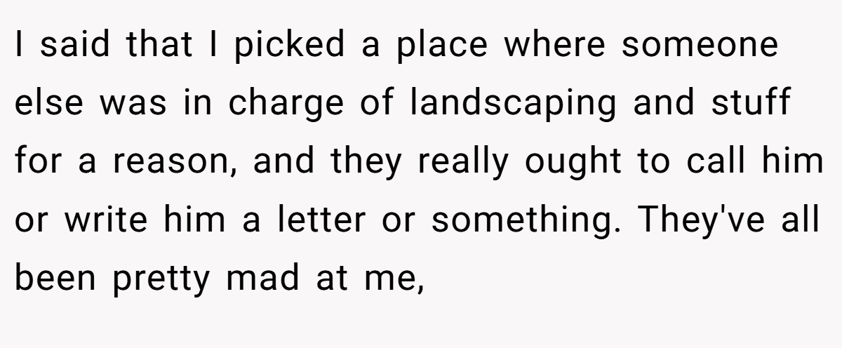 I said that I picked a place where someone else was in charge of landscaping and stuff for a reason, and they really ought to call him or write him a letter or something. They've all been pretty mad at me,