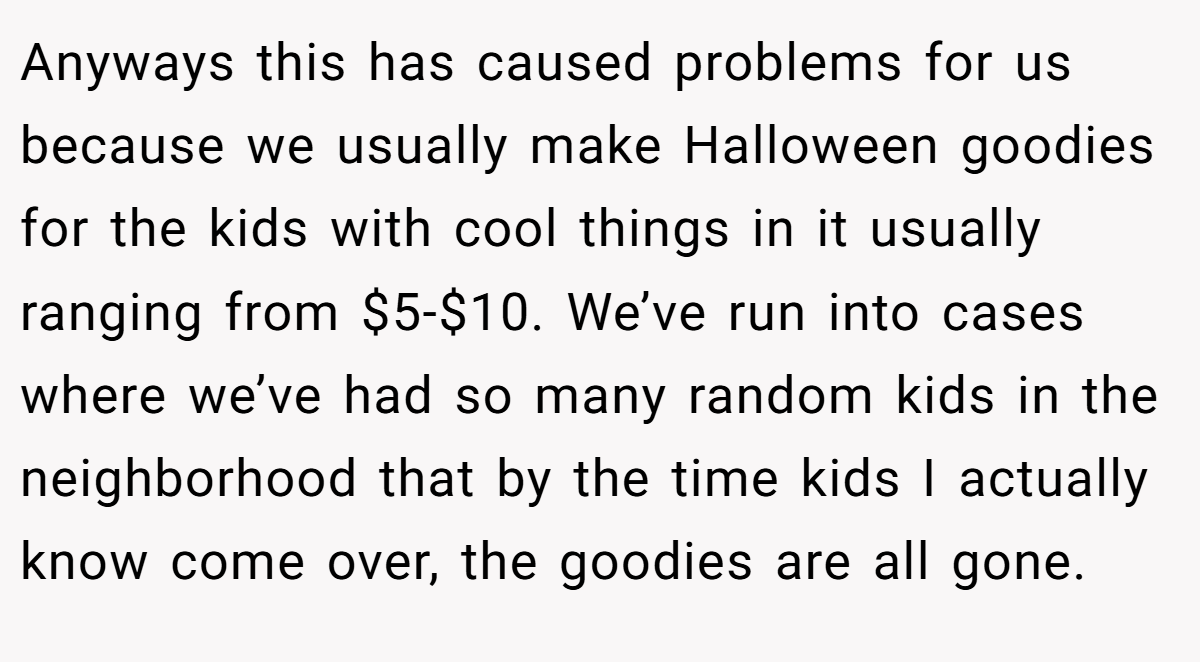 Anyways this has caused problems for us because we usually make Halloween goodies for the kids with cool things in it usually ranging from $5-$10. We’ve run into cases where we’ve had so many random kids in the neighborhood that by the time kids I actually know come over, the goodies are all gone.