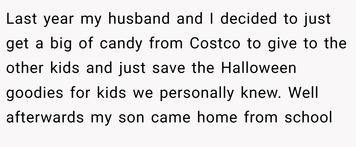 Last year my husband and I decided to just get a big of candy from Costco to give to the other kids and just save the Halloween goodies for kids we personally knew. Well afterwards my son came home from school