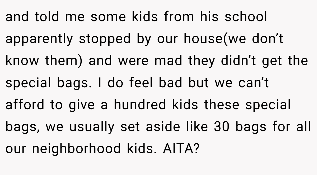 and told me some kids from his school apparently stopped by our house(we don’t know them) and were mad they didn’t get the special bags. I do feel bad but we can’t afford to give a hundred kids these special bags, we usually set aside like 30 bags for all our neighborhood kids. AITA?