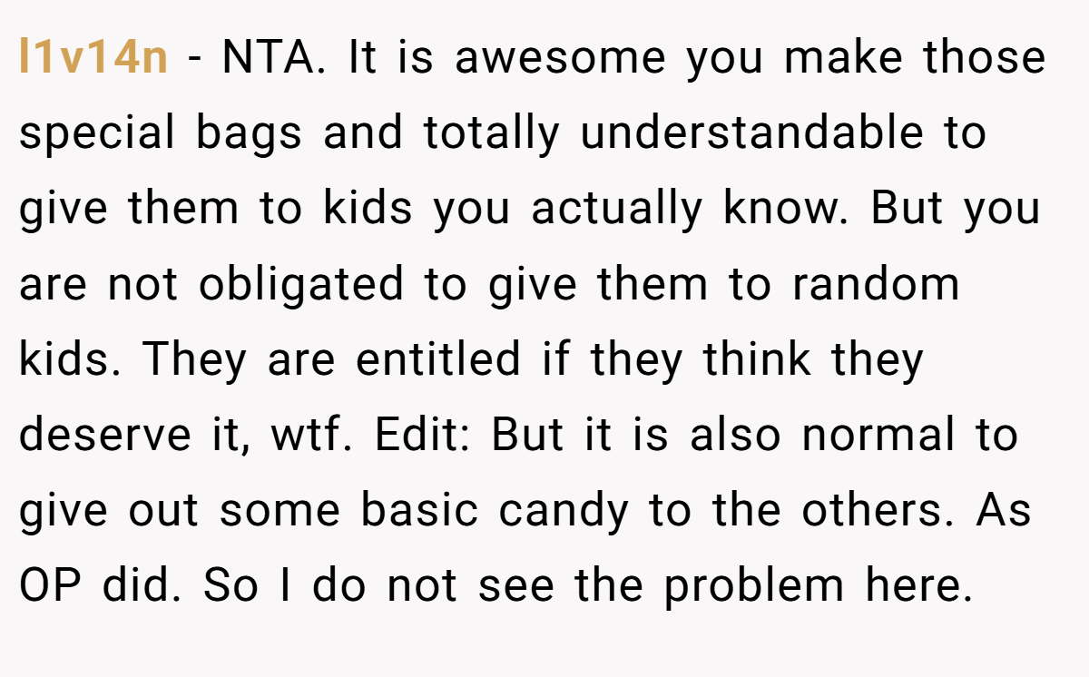 l1v14n − NTA. It is awesome you make those special bags and totally understandable to give them to kids you actually know. But you are not obligated to give them to random kids. They are entitled if they think they deserve it, wtf. Edit: But it is also normal to give out some basic candy to the others. As OP did. So I do not see the problem here.