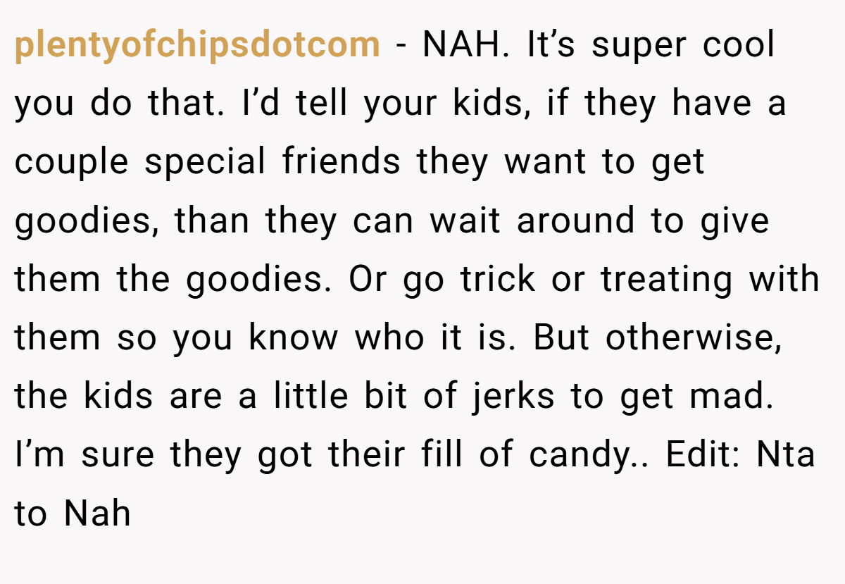 plentyofchipsdotcom − NAH. It’s super cool you do that. I’d tell your kids, if they have a couple special friends they want to get goodies, than they can wait around to give them the goodies. Or go trick or treating with them so you know who it is. But otherwise, the kids are a little bit of jerks to get mad. I’m sure they got their fill of candy.. Edit: Nta to Nah