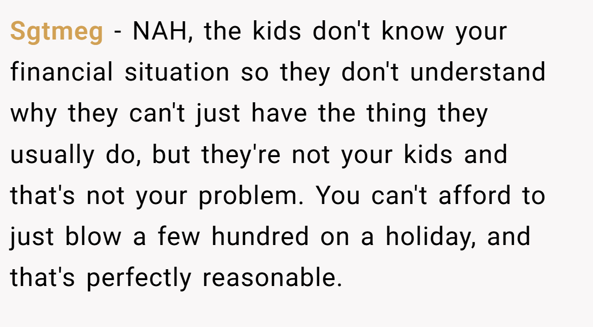 Sgtmeg − NAH, the kids don't know your financial situation so they don't understand why they can't just have the thing they usually do, but they're not your kids and that's not your problem. You can't afford to just blow a few hundred on a holiday, and that's perfectly reasonable.