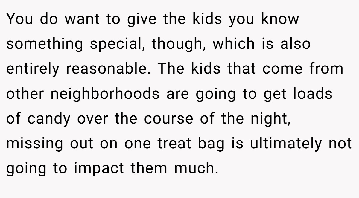 You do want to give the kids you know something special, though, which is also entirely reasonable. The kids that come from other neighborhoods are going to get loads of candy over the course of the night, missing out on one treat bag is ultimately not going to impact them much.