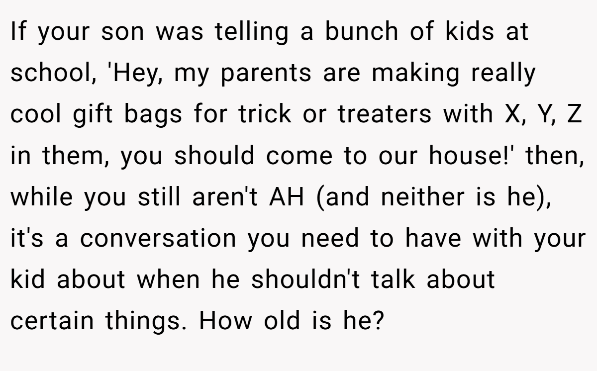 If your son was telling a bunch of kids at school, 'Hey, my parents are making really cool gift bags for trick or treaters with X, Y, Z in them, you should come to our house!' then, while you still aren't AH (and neither is he), it's a conversation you need to have with your kid about when he shouldn't talk about certain things. How old is he?