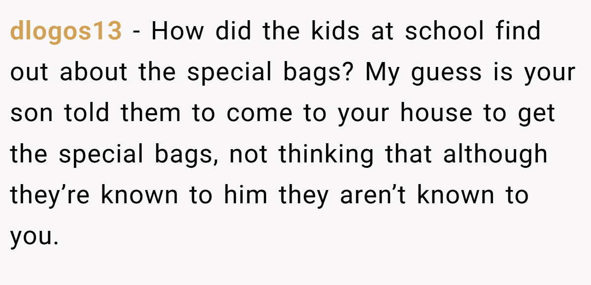 dlogos13 − How did the kids at school find out about the special bags? My guess is your son told them to come to your house to get the special bags, not thinking that although they’re known to him they aren’t known to you.