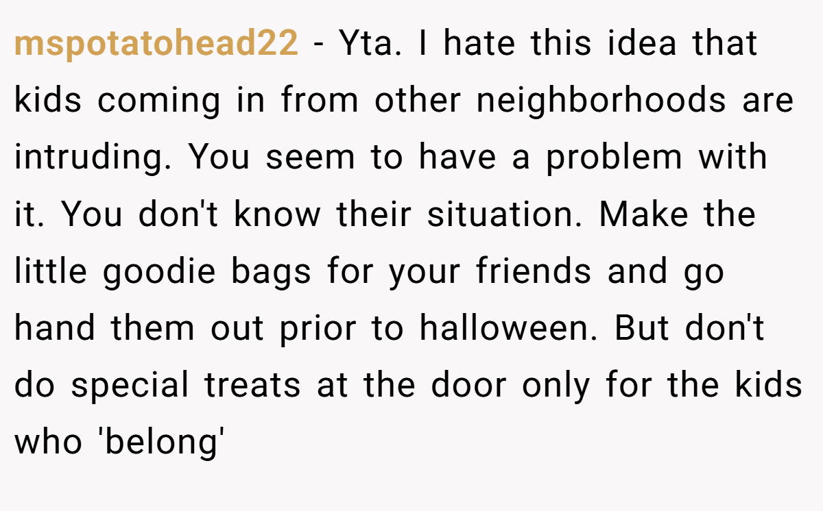 mspotatohead22 − Yta. I hate this idea that kids coming in from other neighborhoods are intruding. You seem to have a problem with it. You don't know their situation. Make the little goodie bags for your friends and go hand them out prior to halloween. But don't do special treats at the door only for the kids who 'belong'