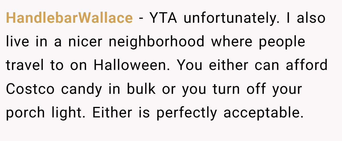 HandlebarWallace − YTA unfortunately. I also live in a nicer neighborhood where people travel to on Halloween. You either can afford Costco candy in bulk or you turn off your porch light. Either is perfectly acceptable.