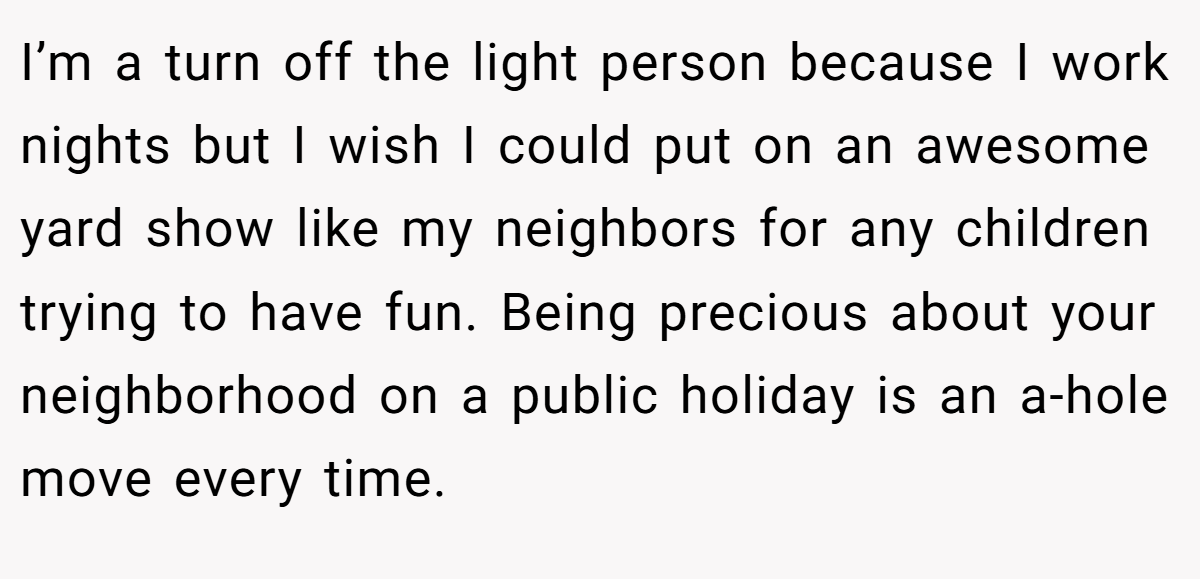I’m a turn off the light person because I work nights but I wish I could put on an awesome yard show like my neighbors for any children trying to have fun. Being precious about your neighborhood on a public holiday is an a-hole move every time.